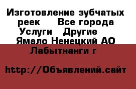 Изготовление зубчатых реек . - Все города Услуги » Другие   . Ямало-Ненецкий АО,Лабытнанги г.